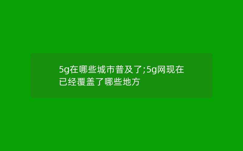 5g在哪些城市普及了;5g网现在已经覆盖了哪些地方