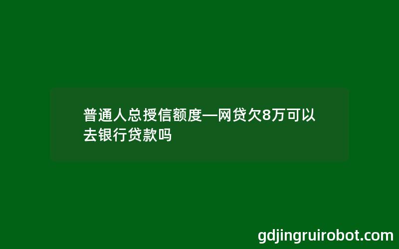 普通人总授信额度—网贷欠8万可以去银行贷款吗