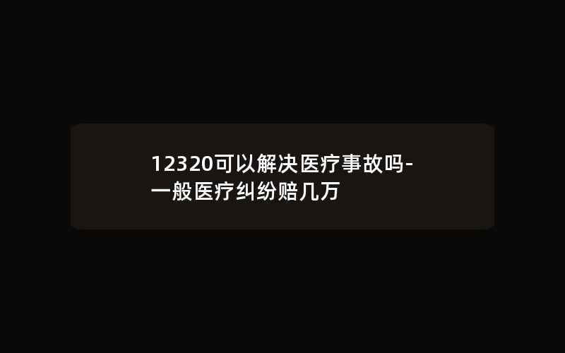 12320可以解决医疗事故吗-一般医疗纠纷赔几万