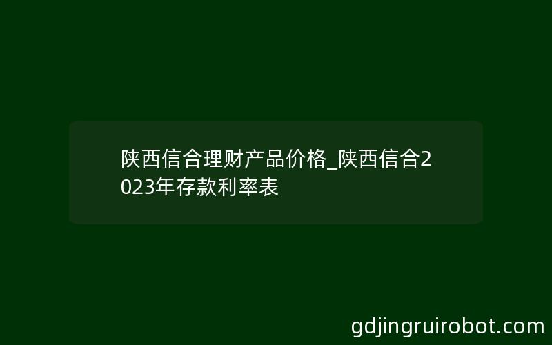 陕西信合理财产品价格_陕西信合2023年存款利率表