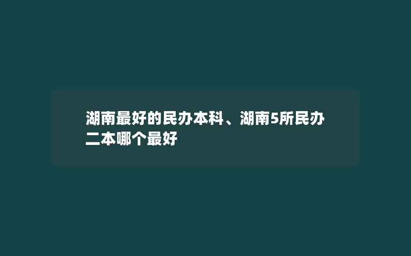 湖南最好的民办本科、湖南5所民办二本哪个最好