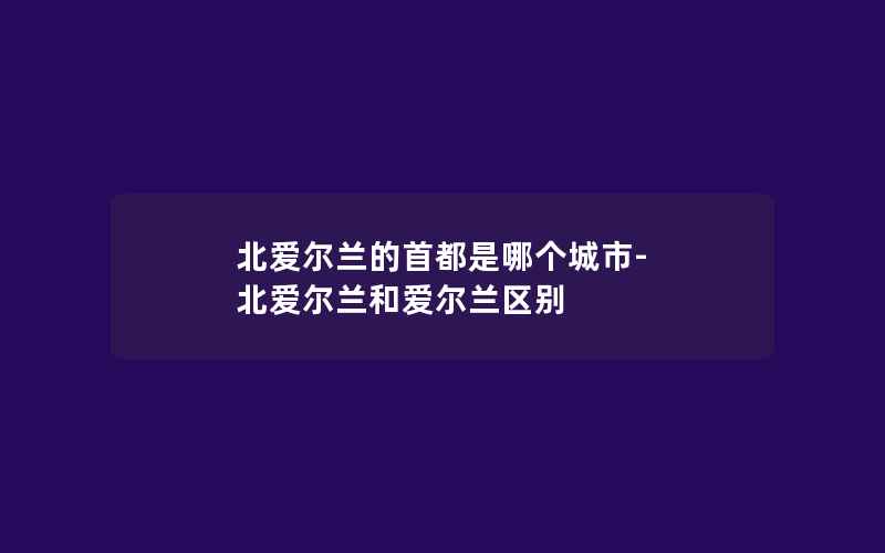 北爱尔兰的首都是哪个城市-北爱尔兰和爱尔兰区别