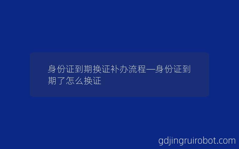 身份证到期换证补办流程—身份证到期了怎么换证