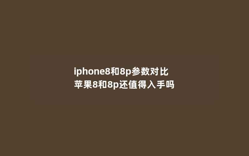 iphone8和8p参数对比 苹果8和8p还值得入手吗