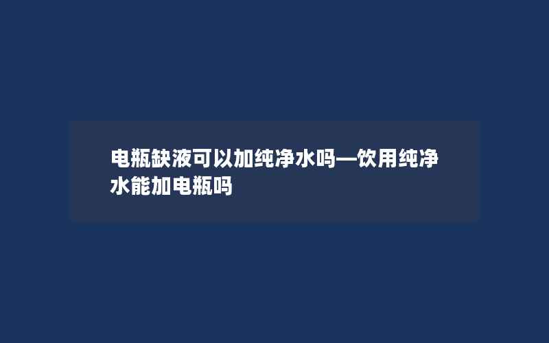 电瓶缺液可以加纯净水吗—饮用纯净水能加电瓶吗