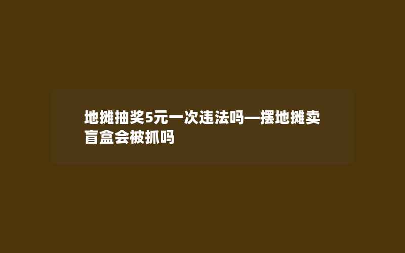 地摊抽奖5元一次违法吗—摆地摊卖盲盒会被抓吗