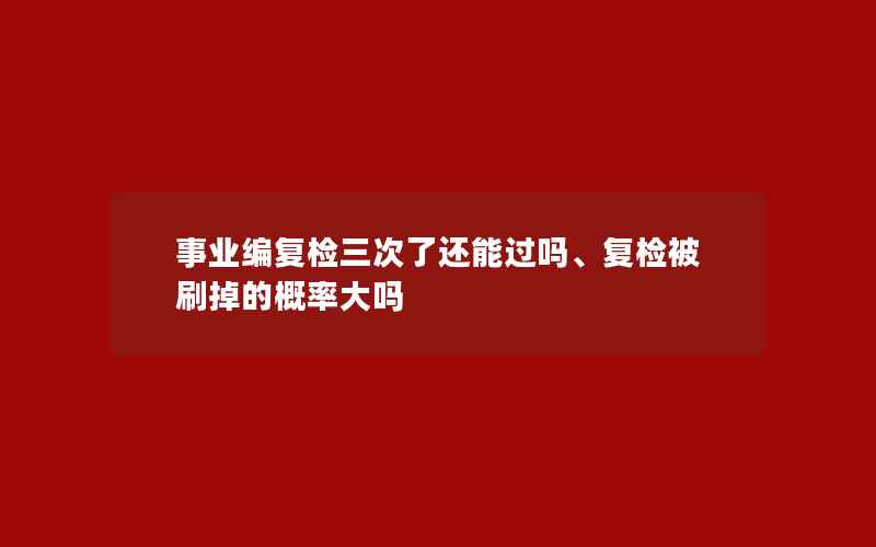 事业编复检三次了还能过吗、复检被刷掉的概率大吗