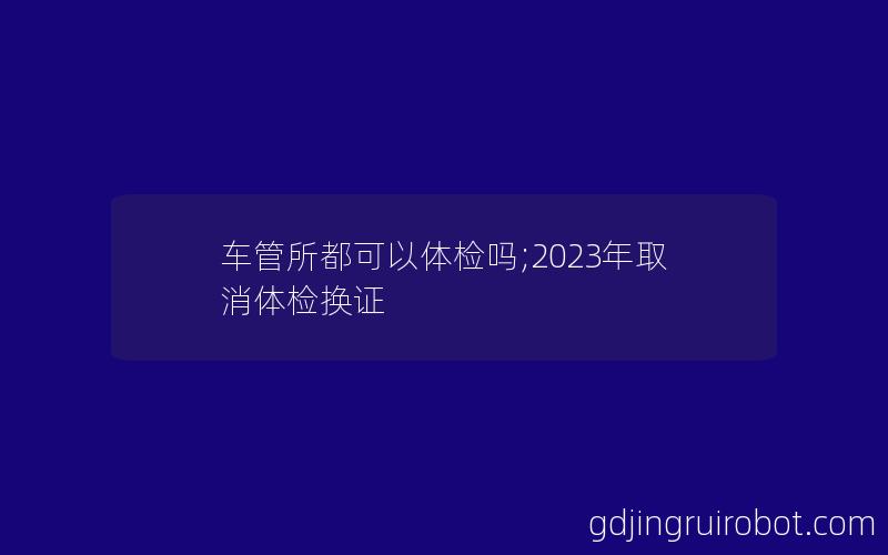 车管所都可以体检吗;2023年取消体检换证