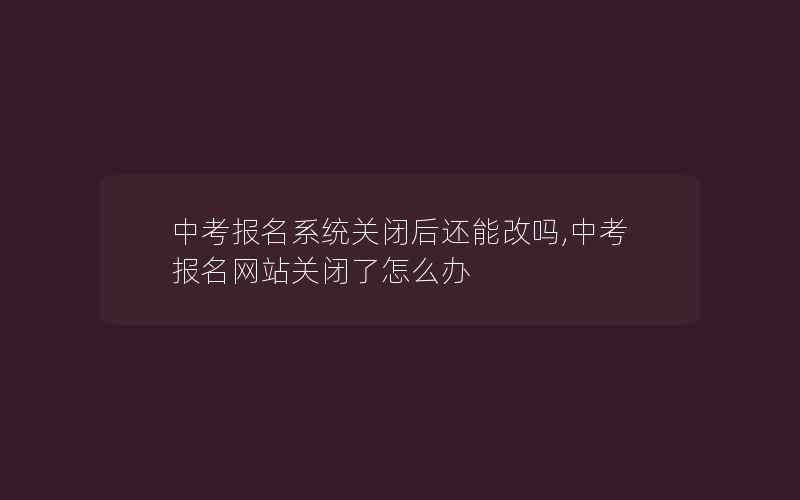 中考报名系统关闭后还能改吗,中考报名网站关闭了怎么办