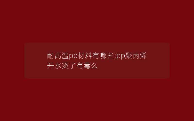 耐高温pp材料有哪些;pp聚丙烯开水烫了有毒么