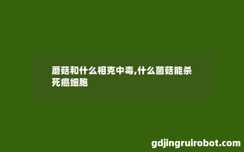 蘑菇和什么相克中毒,什么菌菇能杀死癌细胞