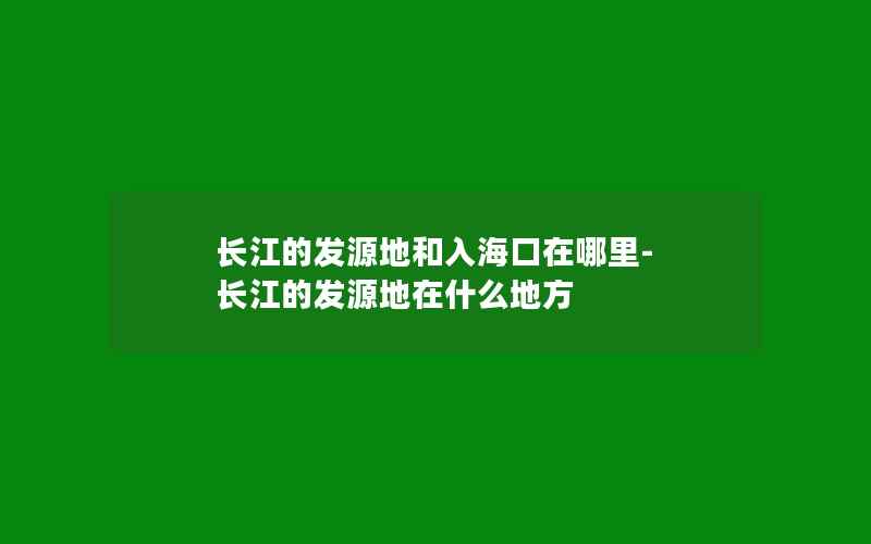 长江的发源地和入海口在哪里-长江的发源地在什么地方