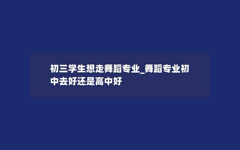 初三学生想走舞蹈专业_舞蹈专业初中去好还是高中好