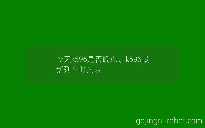 今天k596是否晚点、k596最新列车时刻表