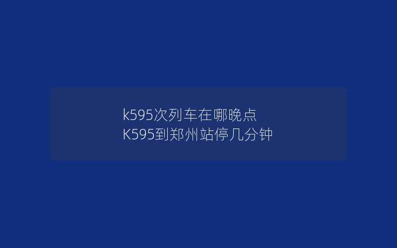 k595次列车在哪晚点 K595到郑州站停几分钟