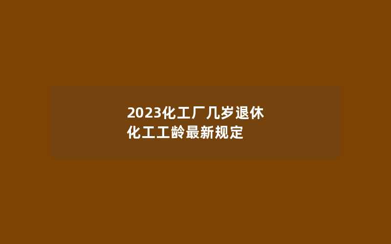 2023化工厂几岁退休 化工工龄最新规定