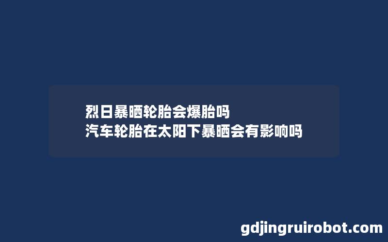 烈日暴晒轮胎会爆胎吗 汽车轮胎在太阳下暴晒会有影响吗