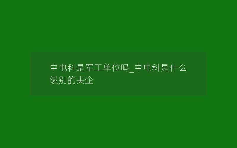 中电科是军工单位吗_中电科是什么级别的央企