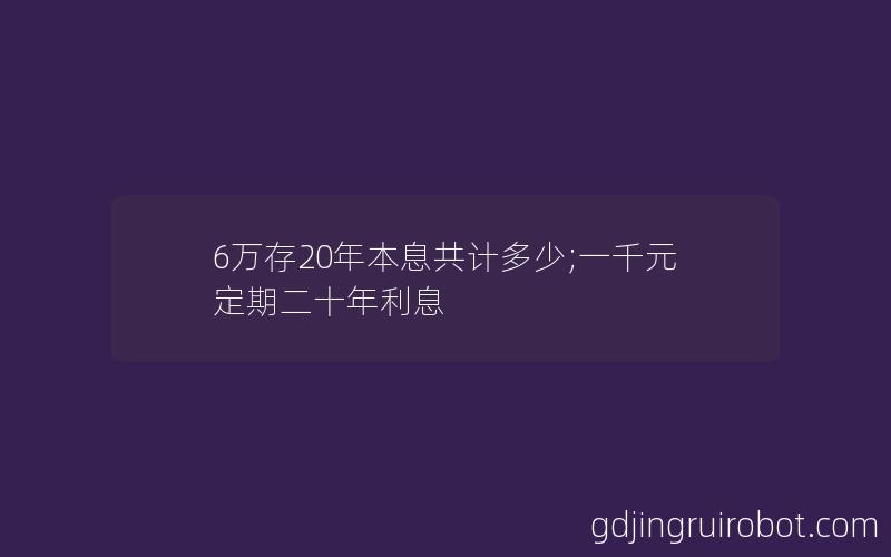 6万存20年本息共计多少;一千元定期二十年利息