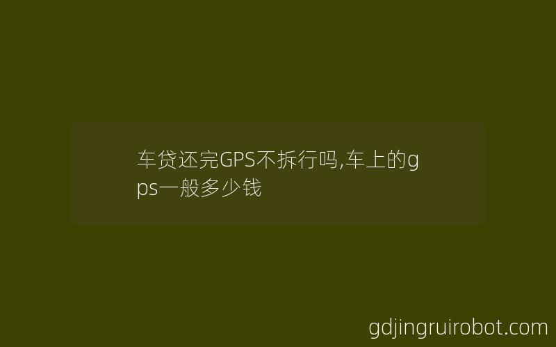 车贷还完GPS不拆行吗,车上的gps一般多少钱