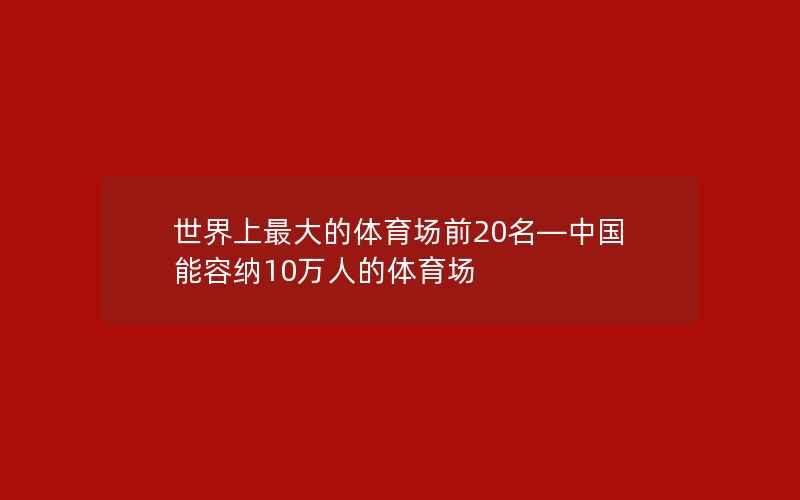 世界上最大的体育场前20名—中国能容纳10万人的体育场