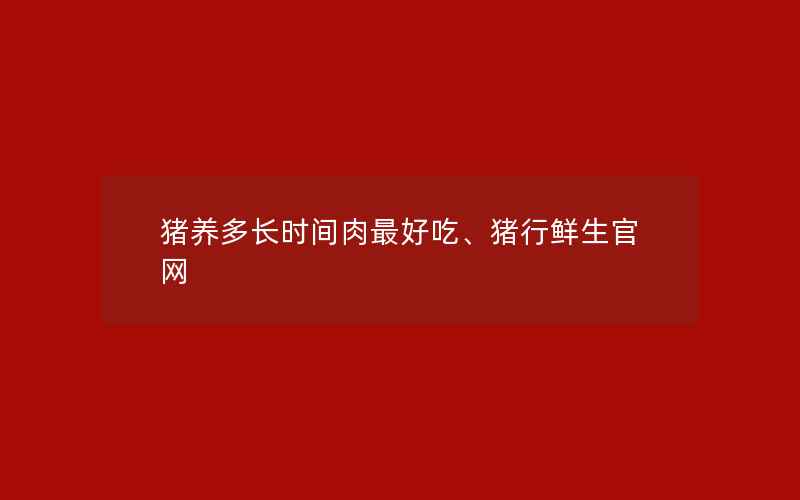 猪养多长时间肉最好吃、猪行鲜生官网