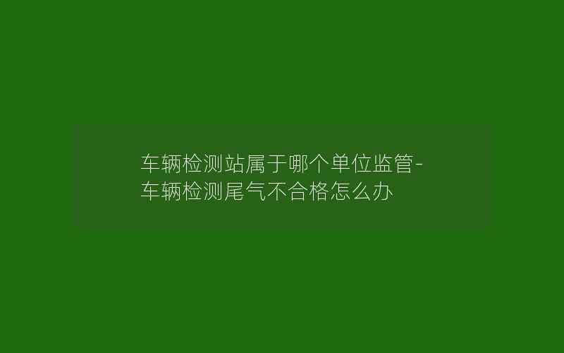 车辆检测站属于哪个单位监管-车辆检测尾气不合格怎么办