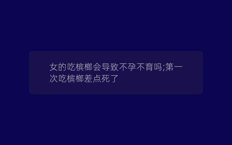 女的吃槟榔会导致不孕不育吗;第一次吃槟榔差点死了