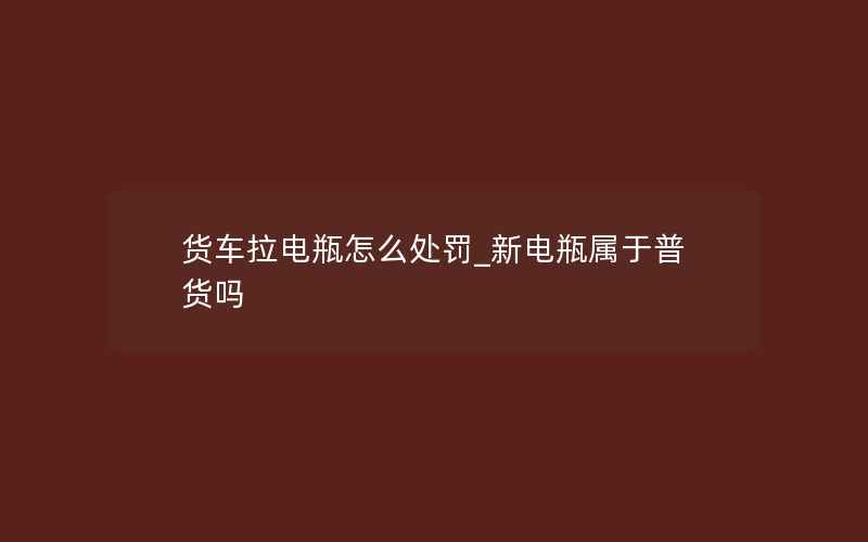 货车拉电瓶怎么处罚_新电瓶属于普货吗