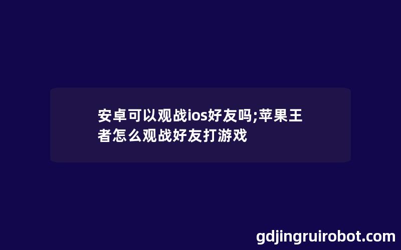 安卓可以观战ios好友吗;苹果王者怎么观战好友打游戏