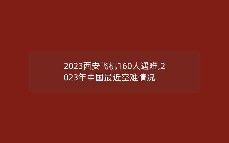 2023西安飞机160人遇难,2023年中国最近空难情况