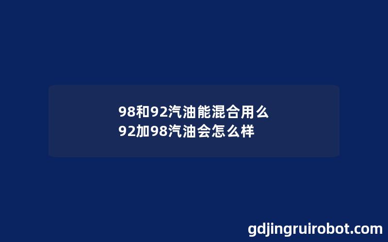 98和92汽油能混合用么 92加98汽油会怎么样