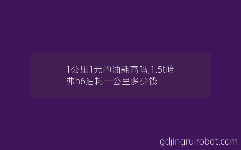 1公里1元的油耗高吗,1.5t哈弗h6油耗一公里多少钱