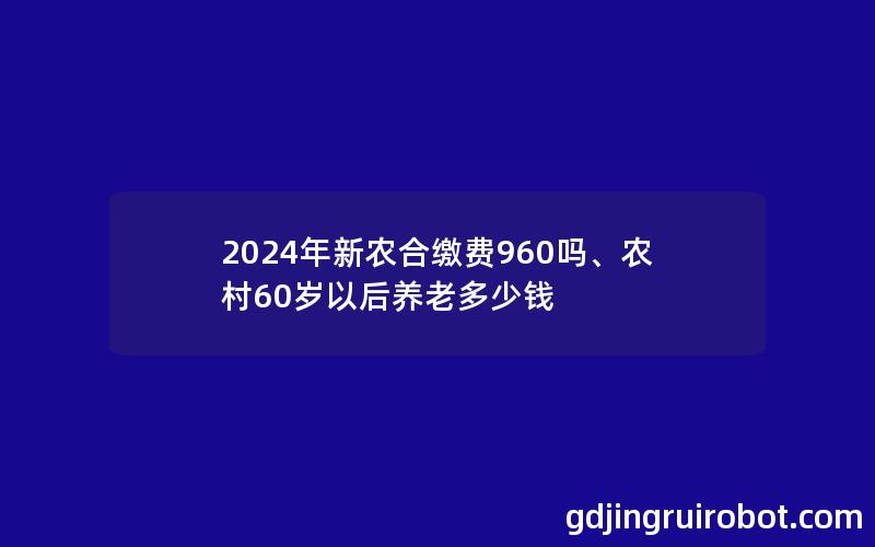 2024年新农合缴费960吗、农村60岁以后养老多少钱