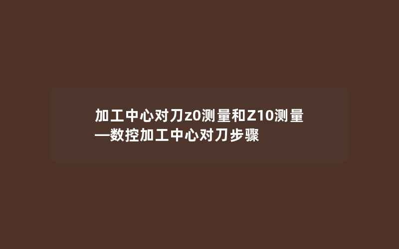 加工中心对刀z0测量和Z10测量—数控加工中心对刀步骤