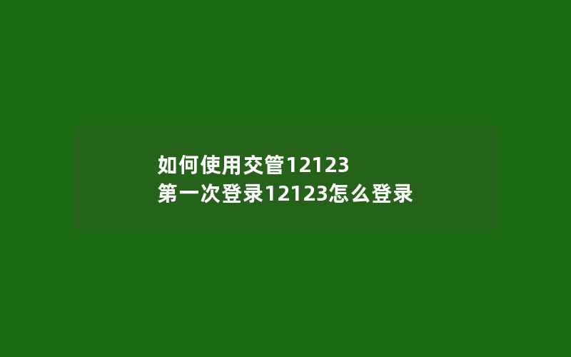 如何使用交管12123 第一次登录12123怎么登录