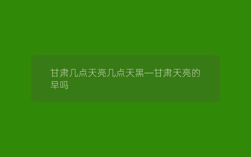 甘肃几点天亮几点天黑—甘肃天亮的早吗