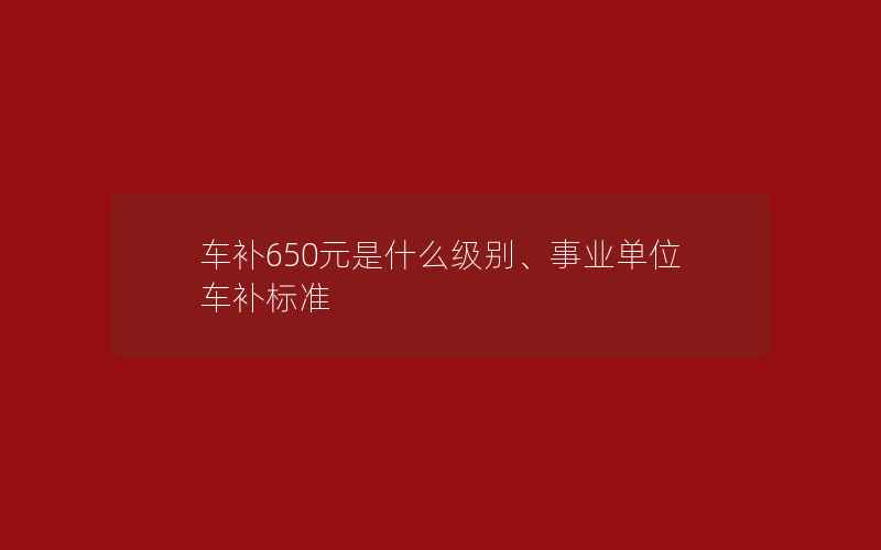 车补650元是什么级别、事业单位车补标准