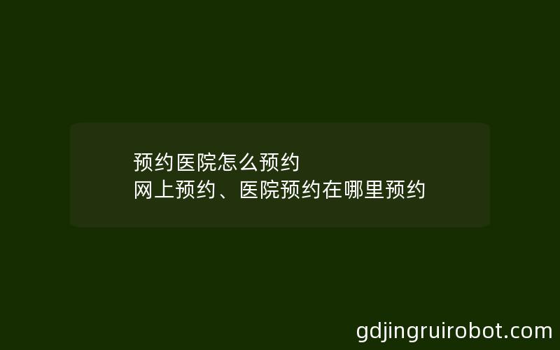 预约医院怎么预约 网上预约、医院预约在哪里预约