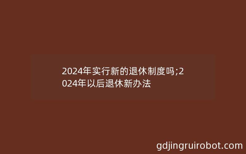 2024年实行新的退休制度吗;2024年以后退休新办法