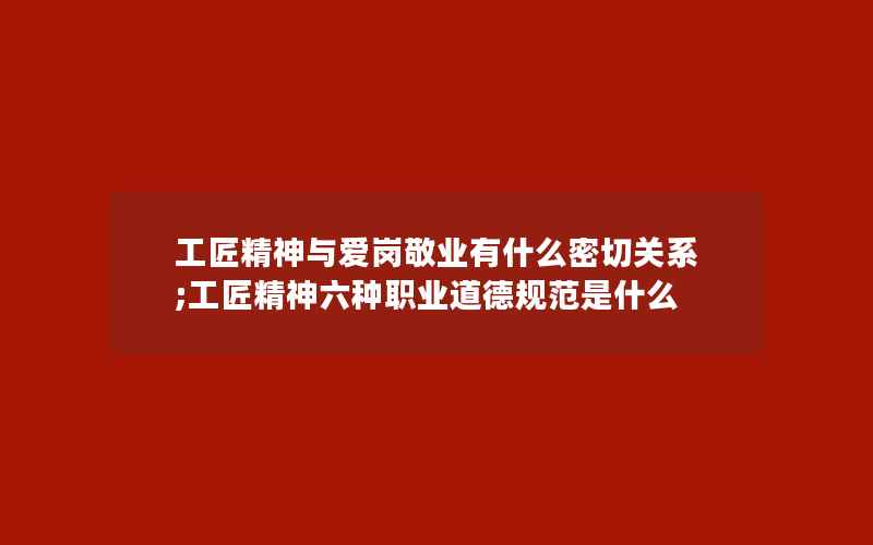 工匠精神与爱岗敬业有什么密切关系;工匠精神六种职业道德规范是什么