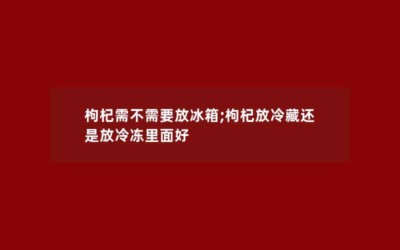 枸杞需不需要放冰箱;枸杞放冷藏还是放冷冻里面好