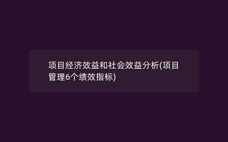 项目经济效益和社会效益分析(项目管理6个绩效指标)