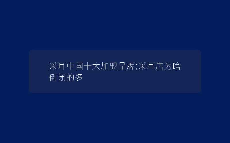 采耳中国十大加盟品牌;采耳店为啥倒闭的多