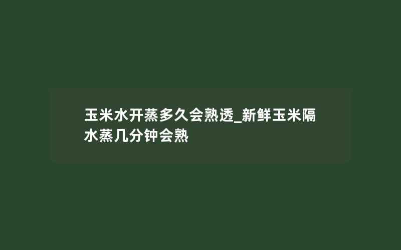 玉米水开蒸多久会熟透_新鲜玉米隔水蒸几分钟会熟