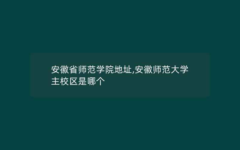 安徽省师范学院地址,安徽师范大学主校区是哪个