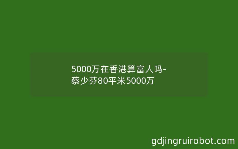 5000万在香港算富人吗-蔡少芬80平米5000万