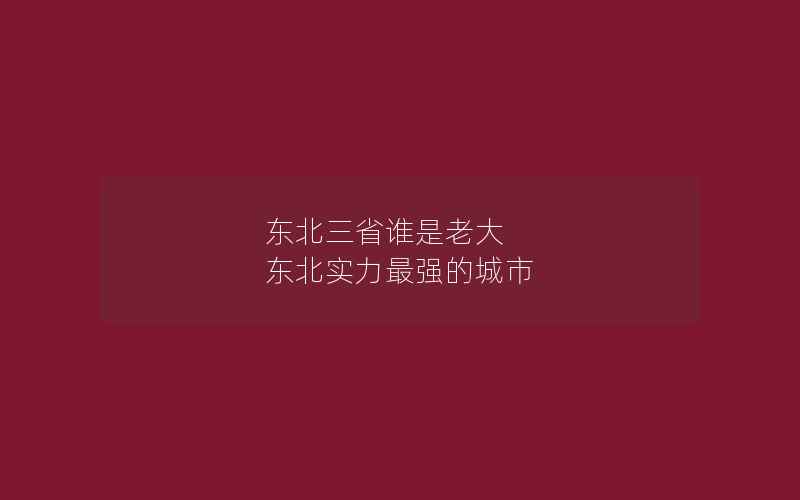 东北三省谁是老大 东北实力最强的城市