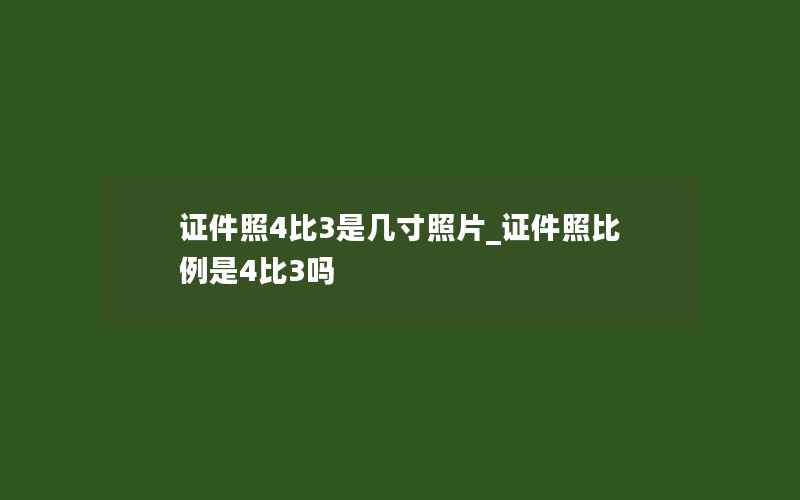 证件照4比3是几寸照片_证件照比例是4比3吗