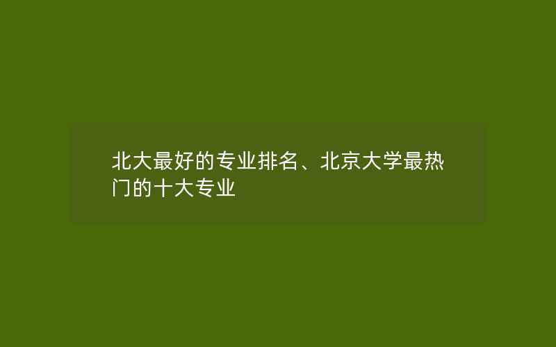 北大最好的专业排名、北京大学最热门的十大专业